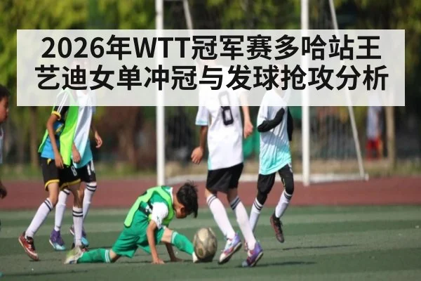 2026年WTT冠军赛多哈站王艺迪女单冲冠与发球抢攻分析